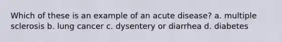 Which of these is an example of an acute disease? a. multiple sclerosis b. lung cancer c. dysentery or diarrhea d. diabetes