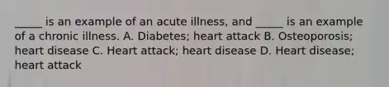 _____ is an example of an acute illness, and _____ is an example of a chronic illness. A. Diabetes; heart attack B. Osteoporosis; heart disease C. Heart attack; heart disease D. Heart disease; heart attack