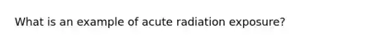 What is an example of acute radiation exposure?