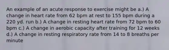 An example of an acute response to exercise might be a.) A change in heart rate from 62 bpm at rest to 155 bpm during a 220 yd. run b.) A change in resting heart rate from 72 bpm to 60 bpm c.) A change in aerobic capacity after training for 12 weeks d.) A change in resting respiratory rate from 14 to 8 breaths per minute