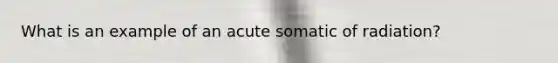 What is an example of an acute somatic of radiation?