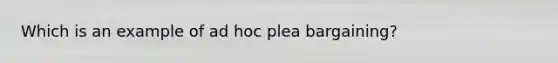 Which is an example of ad hoc plea bargaining?