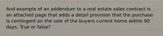 And example of an addendum to a real estate sales contract is an attached page that adds a detail provision that the purchase is contingent on the sale of the buyers current home within 90 days. True or false?