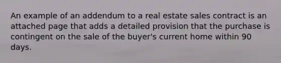 An example of an addendum to a real estate sales contract is an attached page that adds a detailed provision that the purchase is contingent on the sale of the buyer's current home within 90 days.