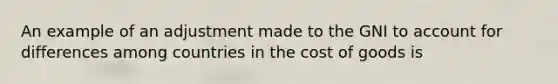 An example of an adjustment made to the GNI to account for differences among countries in the cost of goods is