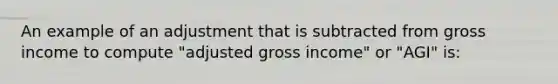 An example of an adjustment that is subtracted from gross income to compute "adjusted gross income" or "AGI" is: