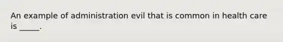 An example of administration evil that is common in health care is _____.