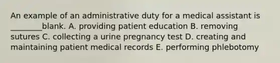 An example of an administrative duty for a medical assistant is ________blank. A. providing patient education B. removing sutures C. collecting a urine pregnancy test D. creating and maintaining patient medical records E. performing phlebotomy