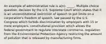 An example of administrative rule is a(n): _____. Multiple choice question. decision by the U.S. Supreme Court which states that it is an unconstitutional restriction of speech to put limits on a corporation's freedom of speech. law passed by the U.S. Congress which forbids discrimination by employers with 15 or more employers. constitutional provision which allows the federal government to regulate interstate commerce. regulation from the Environmental Protection Agency restricting the amount of pollution that is released by manufacturing firms.