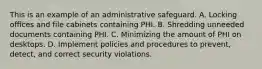 This is an example of an administrative safeguard. A. Locking offices and file cabinets containing PHI. B. Shredding unneeded documents containing PHI. C. Minimizing the amount of PHI on desktops. D. Implement policies and procedures to prevent, detect, and correct security violations.