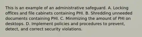 This is an example of an administrative safeguard. A. Locking offices and file cabinets containing PHI. B. Shredding unneeded documents containing PHI. C. Minimizing the amount of PHI on desktops. D. Implement policies and procedures to prevent, detect, and correct security violations.