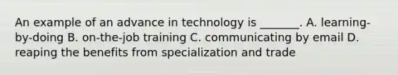 An example of an advance in technology is​ _______. A. ​learning-by-doing B. ​on-the-job training C. communicating by email D. reaping the benefits from specialization and trade