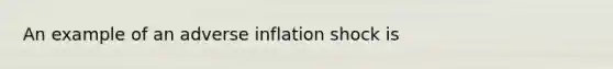 An example of an adverse inflation shock is