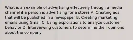 What is an example of advertising effectively through a media channel if a person is advertising for a store? A. Creating ads that will be published in a newspaper B. Creating marketing emails using Gmail C. Using explorations to analyze customer behavior D. Interviewing customers to determine their opinions about the company