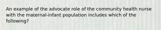 An example of the advocate role of the community health nurse with the maternal-infant population includes which of the following?