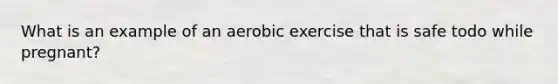 What is an example of an aerobic exercise that is safe todo while pregnant?