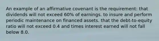 An example of an affirmative covenant is the requirement: that dividends will not exceed 60% of earnings. to insure and perform periodic maintenance on financed assets. that the debt-to-equity ratio will not exceed 0.4 and times interest earned will not fall below 8.0.