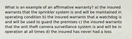 What is an example of an affirmative warranty? a) the insured warrants that the sprinkler system is and will be maintained in operating condition b) the insured warrants that a watchdog is and will be used to guard the premises c) the insured warrants that the anti theft camera surveillance system is and will be in operation at all times d) the insured has never had a loss