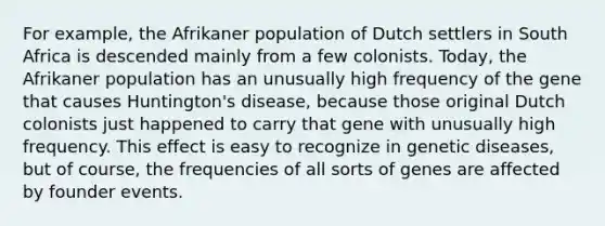 For example, the Afrikaner population of Dutch settlers in South Africa is descended mainly from a few colonists. Today, the Afrikaner population has an unusually high frequency of the gene that causes Huntington's disease, because those original Dutch colonists just happened to carry that gene with unusually high frequency. This effect is easy to recognize in genetic diseases, but of course, the frequencies of all sorts of genes are affected by founder events.