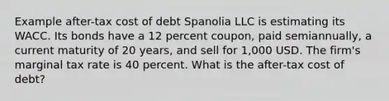 Example after-tax cost of debt Spanolia LLC is estimating its WACC. Its bonds have a 12 percent coupon, paid semiannually, a current maturity of 20 years, and sell for 1,000 USD. The firm's marginal tax rate is 40 percent. What is the after-tax cost of debt?