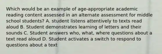 Which would be an example of age-appropriate academic reading content assessed in an alternate assessment for middle school students? A. student listens attentively to texts read aloud B. Student demonstrates learning of letters and their sounds C. Student answers who, what, where questions about a text read aloud D. Student activates a switch to respond to questions about a text