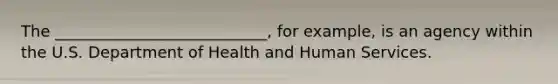 The ___________________________, for example, is an agency within the U.S. Department of Health and Human Services.