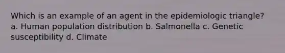 Which is an example of an agent in the epidemiologic triangle? a. Human population distribution b. Salmonella c. Genetic susceptibility d. Climate