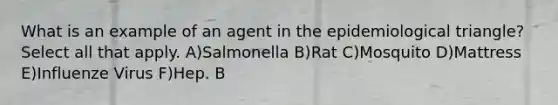 What is an example of an agent in the epidemiological triangle? Select all that apply. A)Salmonella B)Rat C)Mosquito D)Mattress E)Influenze Virus F)Hep. B