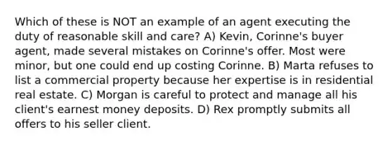 Which of these is NOT an example of an agent executing the duty of reasonable skill and care? A) Kevin, Corinne's buyer agent, made several mistakes on Corinne's offer. Most were minor, but one could end up costing Corinne. B) Marta refuses to list a commercial property because her expertise is in residential real estate. C) Morgan is careful to protect and manage all his client's earnest money deposits. D) Rex promptly submits all offers to his seller client.