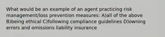 What would be an example of an agent practicing risk management/loss prevention measures: A)all of the above B)being ethical C)following compliance guidelines D)owning errors and omissions liability insurance