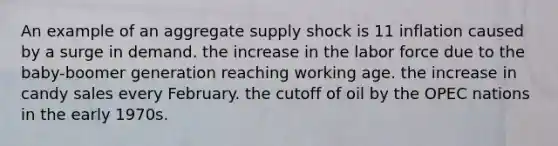 An example of an aggregate supply shock is 11 inflation caused by a surge in demand. the increase in the labor force due to the baby-boomer generation reaching working age. the increase in candy sales every February. the cutoff of oil by the OPEC nations in the early 1970s.