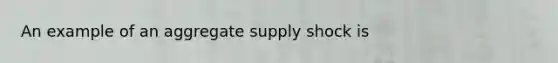 An example of an aggregate supply shock is