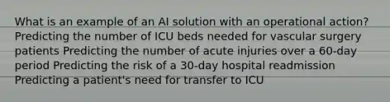 What is an example of an AI solution with an operational action? Predicting the number of ICU beds needed for vascular surgery patients Predicting the number of acute injuries over a 60-day period Predicting the risk of a 30-day hospital readmission Predicting a patient's need for transfer to ICU