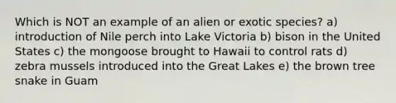 Which is NOT an example of an alien or exotic species? a) introduction of Nile perch into Lake Victoria b) bison in the United States c) the mongoose brought to Hawaii to control rats d) zebra mussels introduced into the Great Lakes e) the brown tree snake in Guam