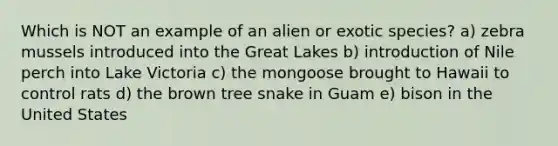 Which is NOT an example of an alien or exotic species? a) zebra mussels introduced into the Great Lakes b) introduction of Nile perch into Lake Victoria c) the mongoose brought to Hawaii to control rats d) the brown tree snake in Guam e) bison in the United States