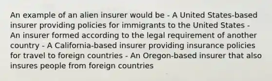 An example of an alien insurer would be - A United States-based insurer providing policies for immigrants to the United States - An insurer formed according to the legal requirement of another country - A California-based insurer providing insurance policies for travel to foreign countries - An Oregon-based insurer that also insures people from foreign countries