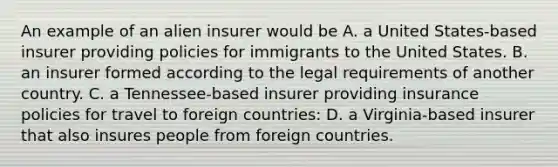 An example of an alien insurer would be A. a United States-based insurer providing policies for immigrants to the United States. B. an insurer formed according to the legal requirements of another country. C. a Tennessee-based insurer providing insurance policies for travel to foreign countries: D. a Virginia-based insurer that also insures people from foreign countries.