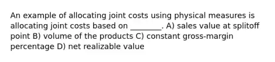 An example of allocating joint costs using physical measures is allocating joint costs based on ________. A) sales value at splitoﬀ point B) volume of the products C) constant gross-margin percentage D) net realizable value