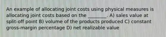 An example of allocating joint costs using physical measures is allocating joint costs based on the ________. A) sales value at split-off point B) volume of the products produced C) constant gross-margin percentage D) net realizable value