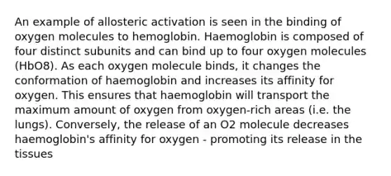 An example of allosteric activation is seen in the binding of oxygen molecules to hemoglobin. Haemoglobin is composed of four distinct subunits and can bind up to four oxygen molecules (HbO8). As each oxygen molecule binds, it changes the conformation of haemoglobin and increases its affinity for oxygen. This ensures that haemoglobin will transport the maximum amount of oxygen from oxygen-rich areas (i.e. the lungs). Conversely, the release of an O2 molecule decreases haemoglobin's affinity for oxygen - promoting its release in the tissues