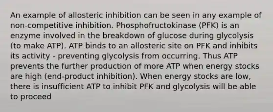 An example of allosteric inhibition can be seen in any example of non-competitive inhibition. Phosphofructokinase (PFK) is an enzyme involved in the breakdown of glucose during glycolysis (to make ATP). ATP binds to an allosteric site on PFK and inhibits its activity - preventing glycolysis from occurring. Thus ATP prevents the further production of more ATP when energy stocks are high (end-product inhibition). When energy stocks are low, there is insufficient ATP to inhibit PFK and glycolysis will be able to proceed