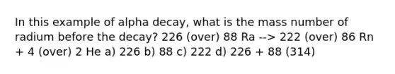 In this example of alpha decay, what is the mass number of radium before the decay? 226 (over) 88 Ra --> 222 (over) 86 Rn + 4 (over) 2 He a) 226 b) 88 c) 222 d) 226 + 88 (314)