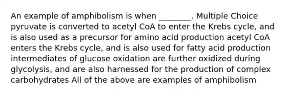 An example of amphibolism is when ________. Multiple Choice pyruvate is converted to acetyl CoA to enter the <a href='https://www.questionai.com/knowledge/kqfW58SNl2-krebs-cycle' class='anchor-knowledge'>krebs cycle</a>, and is also used as a precursor for amino acid production acetyl CoA enters the Krebs cycle, and is also used for fatty acid production intermediates of glucose oxidation are further oxidized during glycolysis, and are also harnessed for the production of complex carbohydrates All of the above are examples of amphibolism