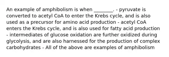 An example of amphibolism is when ________. - pyruvate is converted to acetyl CoA to enter the Krebs cycle, and is also used as a precursor for amino acid production - acetyl CoA enters the Krebs cycle, and is also used for fatty acid production - intermediates of glucose oxidation are further oxidized during glycolysis, and are also harnessed for the production of complex carbohydrates - All of the above are examples of amphibolism