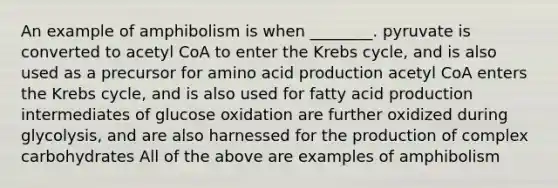 An example of amphibolism is when ________. pyruvate is converted to acetyl CoA to enter the Krebs cycle, and is also used as a precursor for amino acid production acetyl CoA enters the Krebs cycle, and is also used for fatty acid production intermediates of glucose oxidation are further oxidized during glycolysis, and are also harnessed for the production of complex carbohydrates All of the above are examples of amphibolism