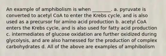 An example of amphibolism is when ________. a. pyruvate is converted to acetyl CoA to enter the Krebs cycle, and is also used as a precursor for amino acid production b. acetyl CoA enters the Krebs cycle, and is also used for fatty acid production c. intermediates of glucose oxidation are further oxidized during glycolysis, and are also harnessed for the production of complex carbohydrates d. All of the above are examples of amphibolism