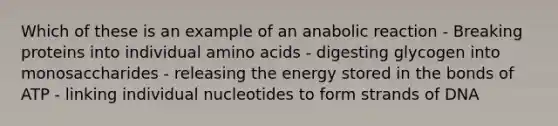 Which of these is an example of an anabolic reaction - Breaking proteins into individual amino acids - digesting glycogen into monosaccharides - releasing the energy stored in the bonds of ATP - linking individual nucleotides to form strands of DNA