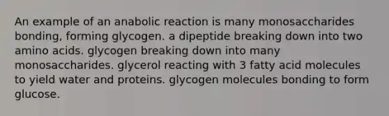 An example of an anabolic reaction is many monosaccharides bonding, forming glycogen. a dipeptide breaking down into two amino acids. glycogen breaking down into many monosaccharides. glycerol reacting with 3 fatty acid molecules to yield water and proteins. glycogen molecules bonding to form glucose.