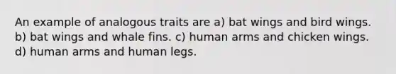 An example of analogous traits are a) bat wings and bird wings. b) bat wings and whale fins. c) human arms and chicken wings. d) human arms and human legs.