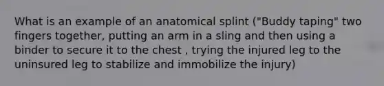 What is an example of an anatomical splint ("Buddy taping" two fingers together, putting an arm in a sling and then using a binder to secure it to the chest , trying the injured leg to the uninsured leg to stabilize and immobilize the injury)